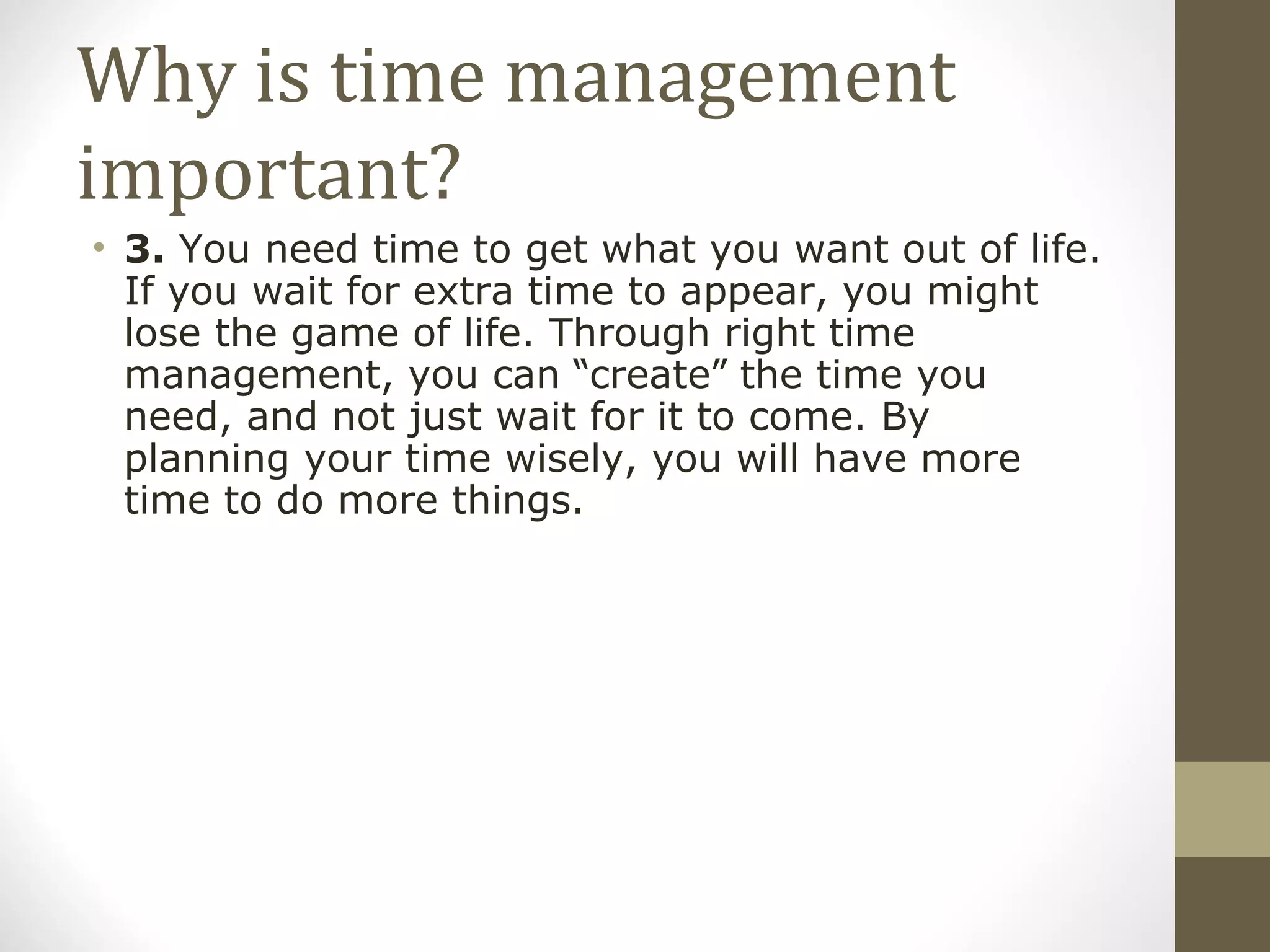 Why is time management important? 3.  You need time to get what you want out of life. If you wait for extra time to appear, you might lose the game of life. Through right time management, you can  “ create ”  the time you need, and not just wait for it to come. By planning your time wisely, you will have more time to do more things. 