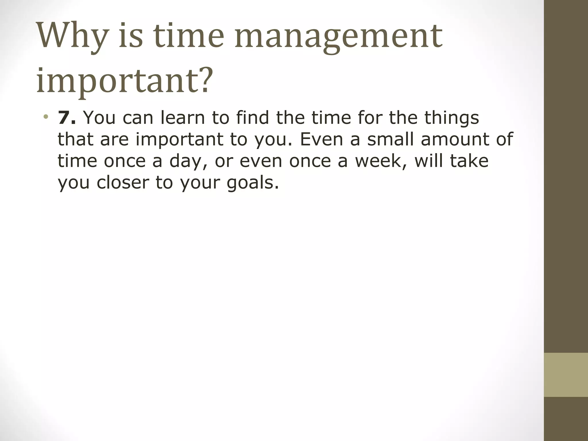 Why is time management important? 7.  You can learn to find the time for the things that are important to you. Even a small amount of time once a day, or even once a week, will take you closer to your goals. 