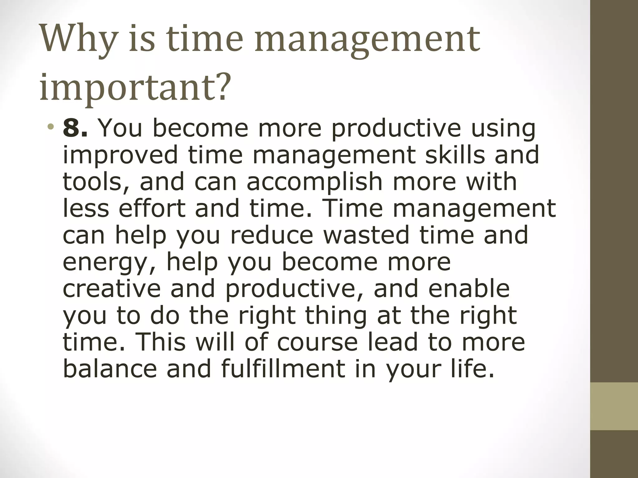 Why is time management important? 8.  You become more productive using improved time management skills and tools, and can accomplish more with less effort and time. Time management can help you reduce wasted time and energy, help you become more creative and productive, and enable you to do the right thing at the right time. This will of course lead to more balance and fulfillment in your life. 