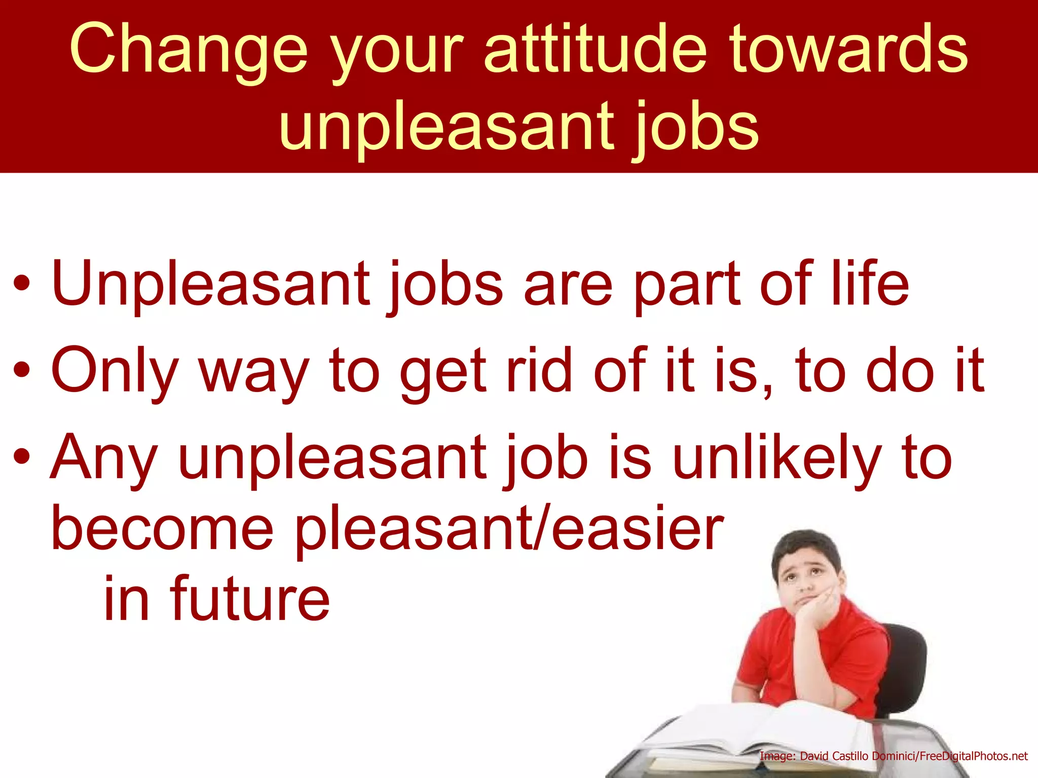Unpleasant jobs are part of life Only way to get rid of it is, to do it Any unpleasant job is unlikely to become pleasant/easier  in future Change your attitude towards unpleasant jobs Image: David Castillo Dominici/FreeDigitalPhotos.net 