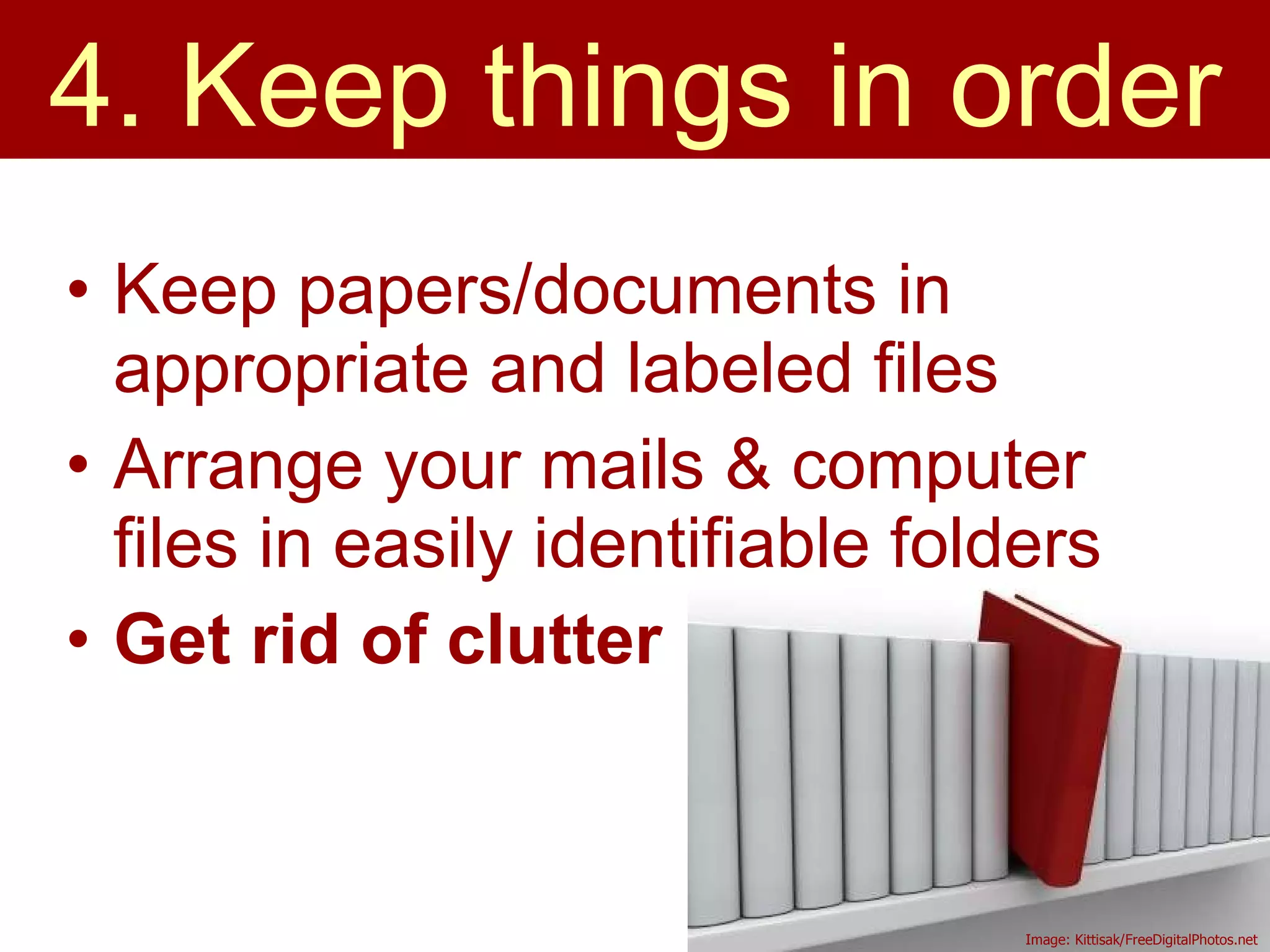 Keep papers/documents in appropriate and labeled files Arrange your mails & computer files in easily identifiable folders  Get rid of clutter 4. Keep things in order Image: Kittisak/FreeDigitalPhotos.net 