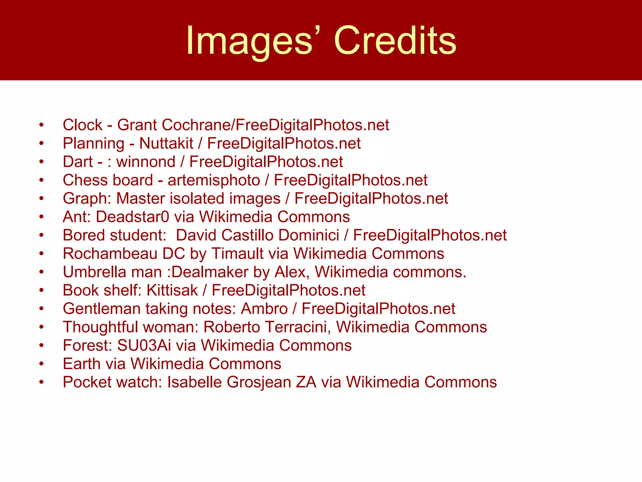 Images’ Credits Clock - Grant Cochrane/FreeDigitalPhotos.net Planning - Nuttakit / FreeDigitalPhotos.net  Dart - : winnond / FreeDigitalPhotos.net  Chess board - artemisphoto / FreeDigitalPhotos.net  Graph: Master isolated images / FreeDigitalPhotos.net Ant: Deadstar0 via Wikimedia Commons  Bored student:  David Castillo Dominici / FreeDigitalPhotos.net  Rochambeau DC by Timault via Wikimedia Commons Umbrella man :Dealmaker by Alex, Wikimedia commons.  Book shelf: Kittisak / FreeDigitalPhotos.net  Gentleman taking notes: Ambro / FreeDigitalPhotos.net Thoughtful woman: Roberto Terracini, Wikimedia Commons Forest: SU03Ai via Wikimedia Commons Earth via Wikimedia Commons Pocket watch: Isabelle Grosjean ZA via Wikimedia Commons  