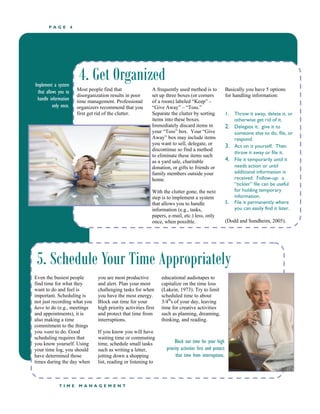 P A G E 4
T I M E M A N A G E M E N T
4. Get Organized
Most people find that
disorganization results in poor
time management. Professional
organizers recommend that you
first get rid of the clutter.
A frequently used method is to
set up three boxes (or corners
of a room) labeled “Keep” –
“Give Away” – “Toss.”
Separate the clutter by sorting
items into these boxes.
Immediately discard items in
your “Toss” box. Your “Give
Away” box may include items
you want to sell, delegate, or
discontinue so find a method
to eliminate these items such
as a yard sale, charitable
donation, or gifts to friends or
family members outside your
home.
With the clutter gone, the next
step is to implement a system
that allows you to handle
information (e.g., tasks,
papers, e-mail, etc.) less, only
once, when possible.
1. Throw it away, delete it, or
otherwise get rid of it.
2. Delegate it: give it to
someone else to do, file, or
respond.
3. Act on it yourself. Then
throw it away or file it.
4. File it temporarily until it
needs action or until
additional information is
received. Follow-up: a
“tickler” file can be useful
for holding temporary
information.
5. File it permanently where
you can easily find it later.
(Dodd and Sundheim, 2005).
5. Schedule Your Time Appropriately
Even the busiest people
find time for what they
want to do and feel is
important. Scheduling is
not just recording what you
have to do (e.g., meetings
and appointments), it is
also making a time
commitment to the things
you want to do. Good
scheduling requires that
you know yourself. Using
your time log, you should
have determined those
times during the day when
you are most productive
and alert. Plan your most
challenging tasks for when
you have the most energy.
Block out time for your
high priority activities first
and protect that time from
interruptions.
If you know you will have
waiting time or commuting
time, schedule small tasks
such as writing a letter,
jotting down a shopping
list, reading or listening to
educational audiotapes to
capitalize on the time loss
(Lakein, 1973). Try to limit
scheduled time to about
3/4th
s of your day, leaving
time for creative activities
such as planning, dreaming,
thinking, and reading.
Block out time for your high
priority activities first and protect
that time from interruptions.
Basically you have 5 options
for handling information:
Implement a system
that allows you to
handle information
only once.
 