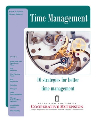 Sue W. Chapman




                   Time Management
Michael Rupured




 INSIDE:


 Know How You
 Spend your
 Time                     Caption describing picture
                          or graphic.
 Set
 Priorities

 Use Planning
 Tools

 Get
 Organized          10 strategies for better
 Schedule

 Delegate

 Stop
                      time management
 Procrastinating

 Manage
 External Time
 Wasters

 Avoid Multi-
 tasking

 Stay Healthy
 
