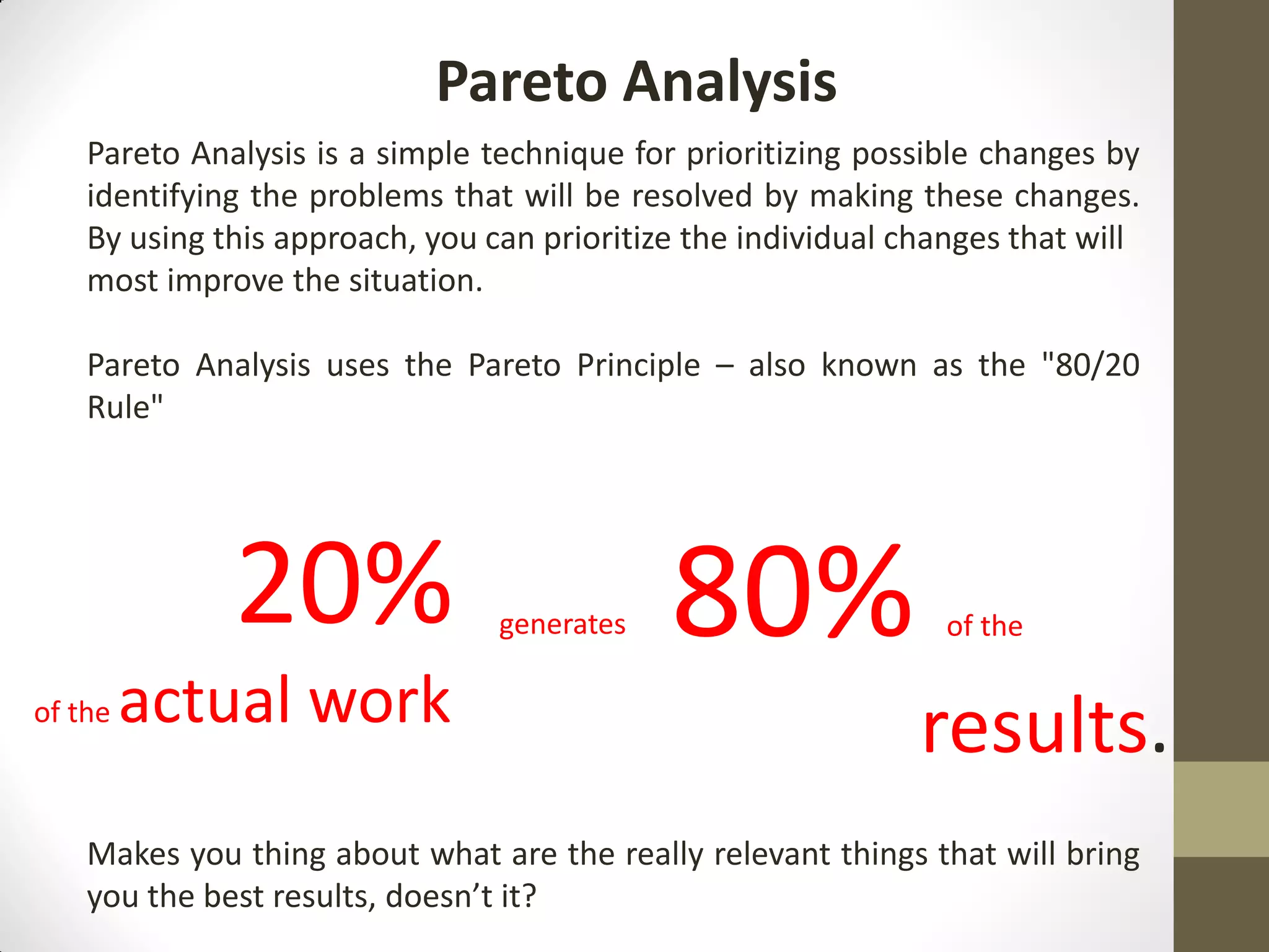 Pareto Analysis
    Pareto Analysis is a simple technique for prioritizing possible changes by
    identifying the problems that will be resolved by making these changes.
    By using this approach, you can prioritize the individual changes that will
    most improve the situation.

    Pareto Analysis uses the Pareto Principle – also known as the "80/20
    Rule"




              20%                generates   80%                 of the

of the   actual work                                           results.
    Makes you thing about what are the really relevant things that will bring
    you the best results, doesn’t it?
 