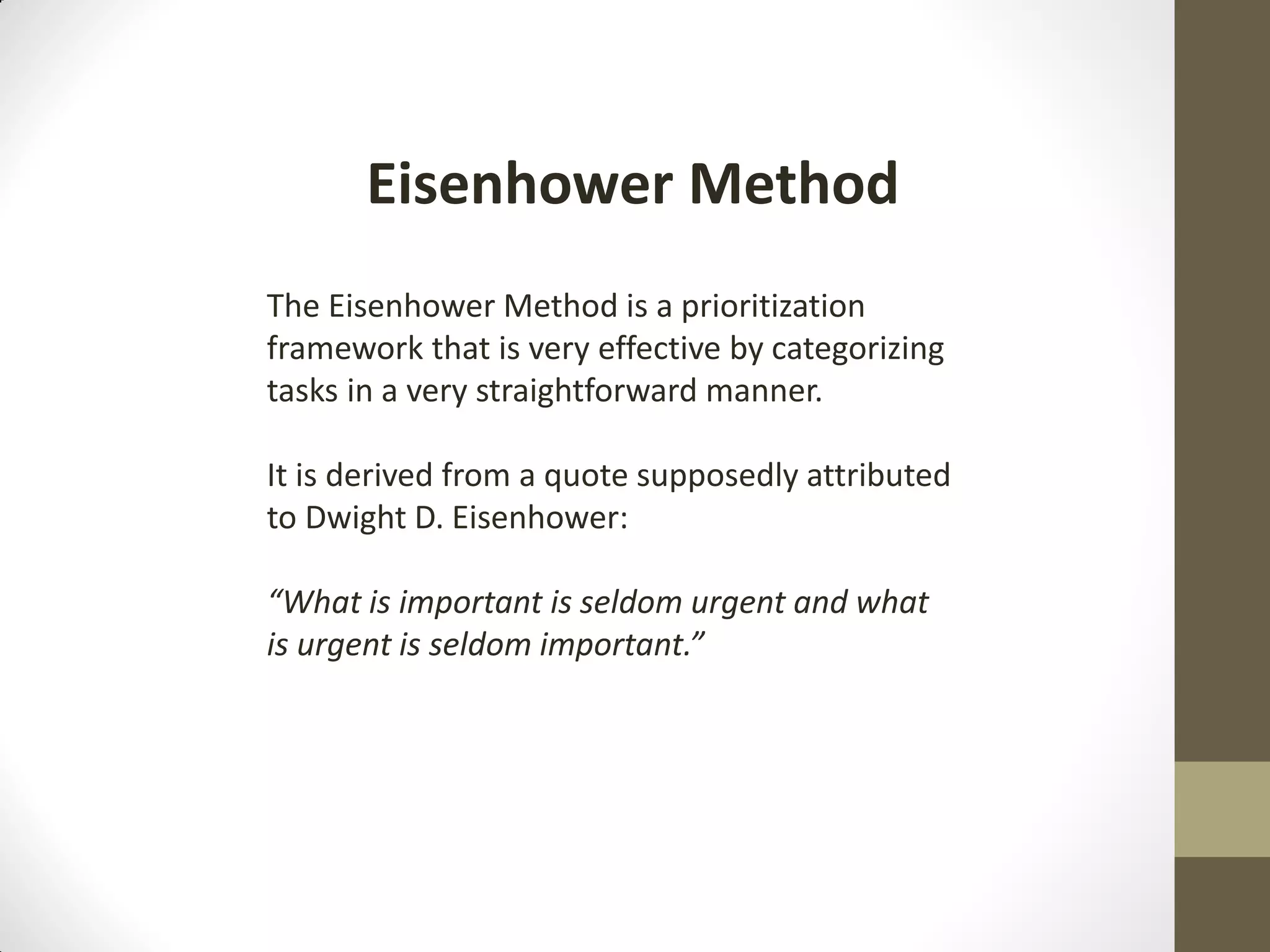Eisenhower Method
The Eisenhower Method is a prioritization
framework that is very effective by categorizing
tasks in a very straightforward manner.

It is derived from a quote supposedly attributed
to Dwight D. Eisenhower:

“What is important is seldom urgent and what
is urgent is seldom important.”
 