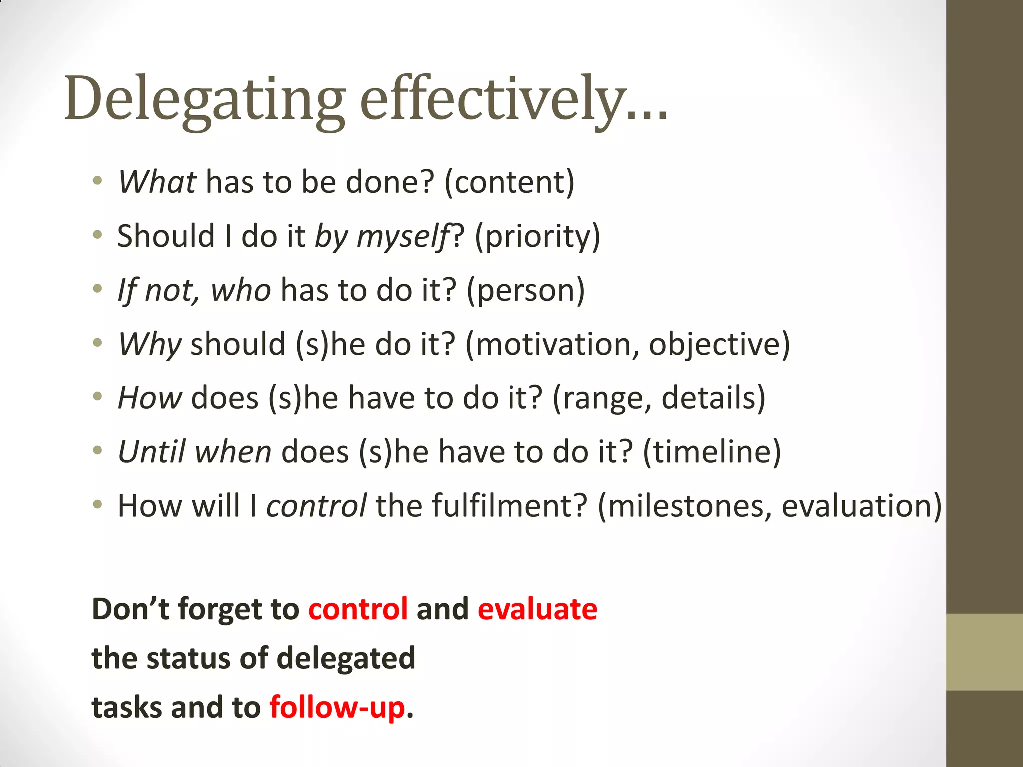 Delegating effectively…
 • What has to be done? (content)
 • Should I do it by myself? (priority)
 • If not, who has to do it? (person)
 • Why should (s)he do it? (motivation, objective)
 • How does (s)he have to do it? (range, details)
 • Until when does (s)he have to do it? (timeline)
 • How will I control the fulfilment? (milestones, evaluation)

 Don’t forget to control and evaluate
 the status of delegated
 tasks and to follow-up.
 