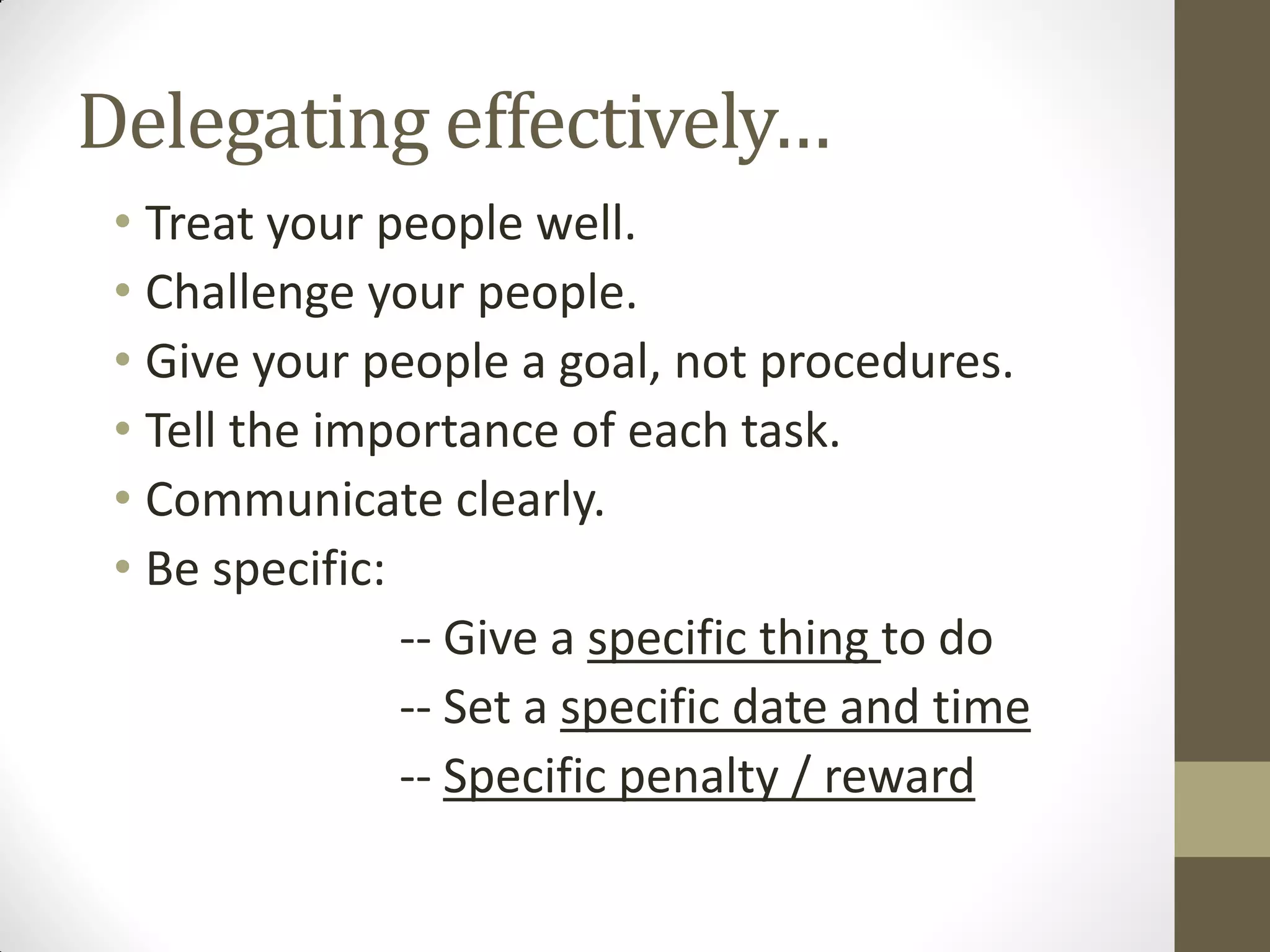 Delegating effectively…
 • Treat your people well.
 • Challenge your people.
 • Give your people a goal, not procedures.
 • Tell the importance of each task.
 • Communicate clearly.
 • Be specific:
                -- Give a specific thing to do
                -- Set a specific date and time
                -- Specific penalty / reward
 