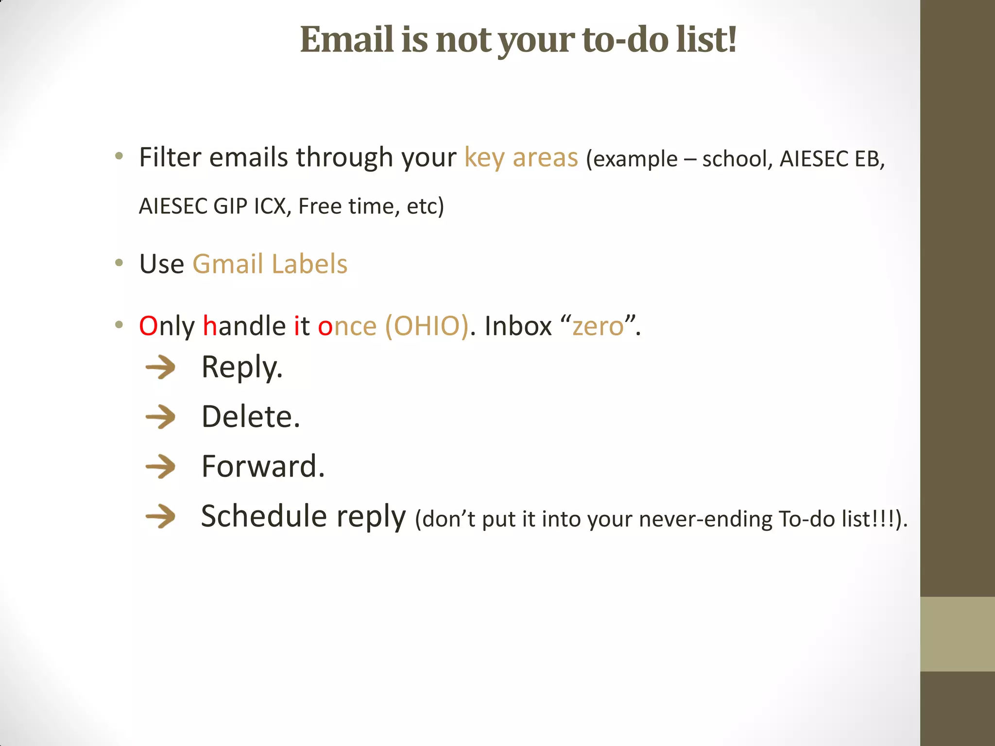 Email is not your to-do list!

• Filter emails through your key areas (example – school, AIESEC EB,
  AIESEC GIP ICX, Free time, etc)

• Use Gmail Labels

• Only handle it once (OHIO). Inbox “zero”.
        Reply.
        Delete.
        Forward.
        Schedule reply (don’t put it into your never-ending To-do list!!!).
 