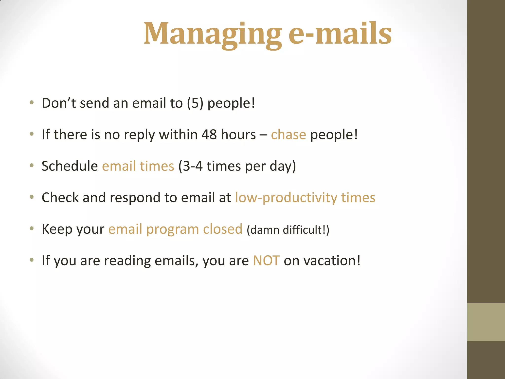 Managing e-mails
• Don’t send an email to (5) people!

• If there is no reply within 48 hours – chase people!

• Schedule email times (3-4 times per day)

• Check and respond to email at low-productivity times

• Keep your email program closed (damn difficult!)

• If you are reading emails, you are NOT on vacation!
 
