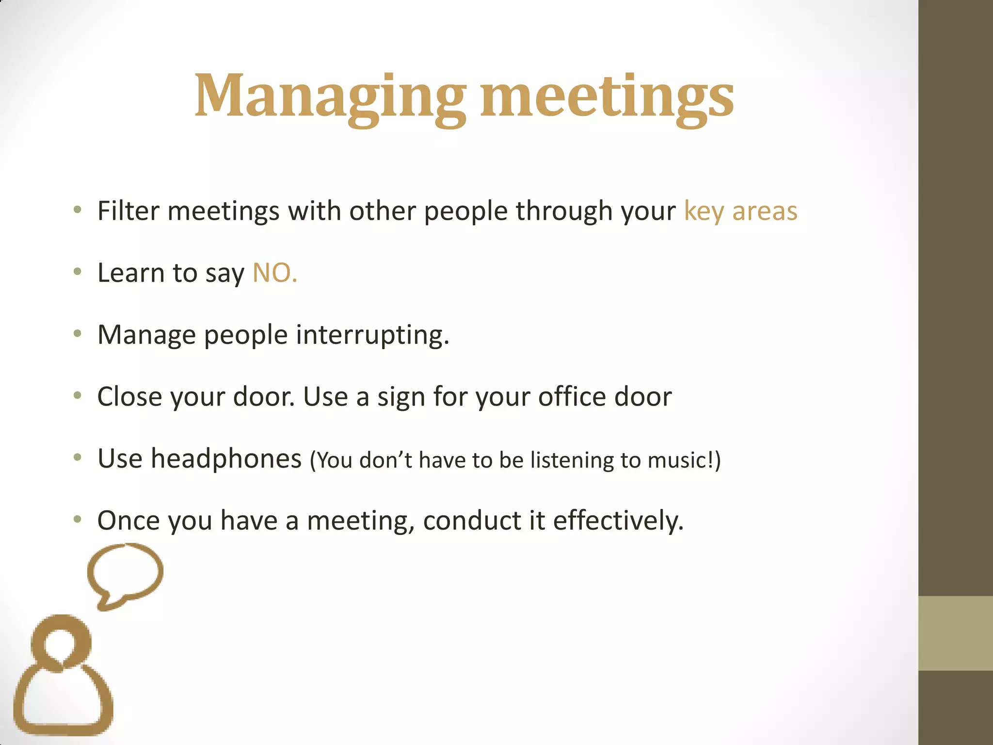 Managing meetings
• Filter meetings with other people through your key areas

• Learn to say NO.

• Manage people interrupting.

• Close your door. Use a sign for your office door

• Use headphones (You don’t have to be listening to music!)

• Once you have a meeting, conduct it effectively.
 