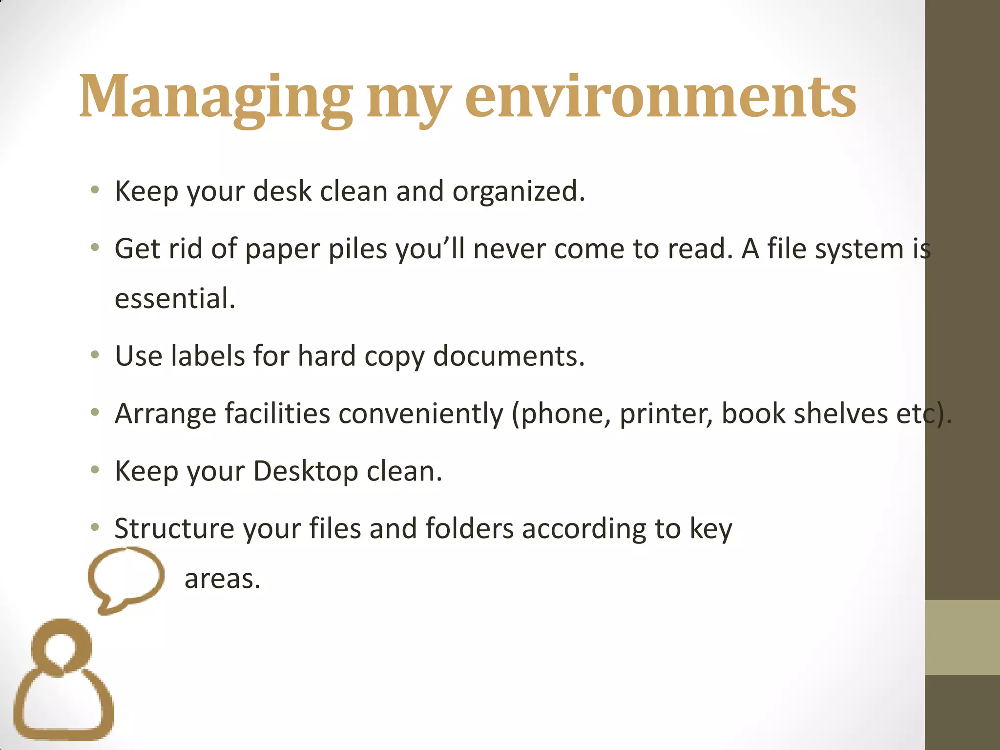 Managing my environments
• Keep your desk clean and organized.
• Get rid of paper piles you’ll never come to read. A file system is
  essential.
• Use labels for hard copy documents.
• Arrange facilities conveniently (phone, printer, book shelves etc).
• Keep your Desktop clean.
• Structure your files and folders according to key
       areas.
 