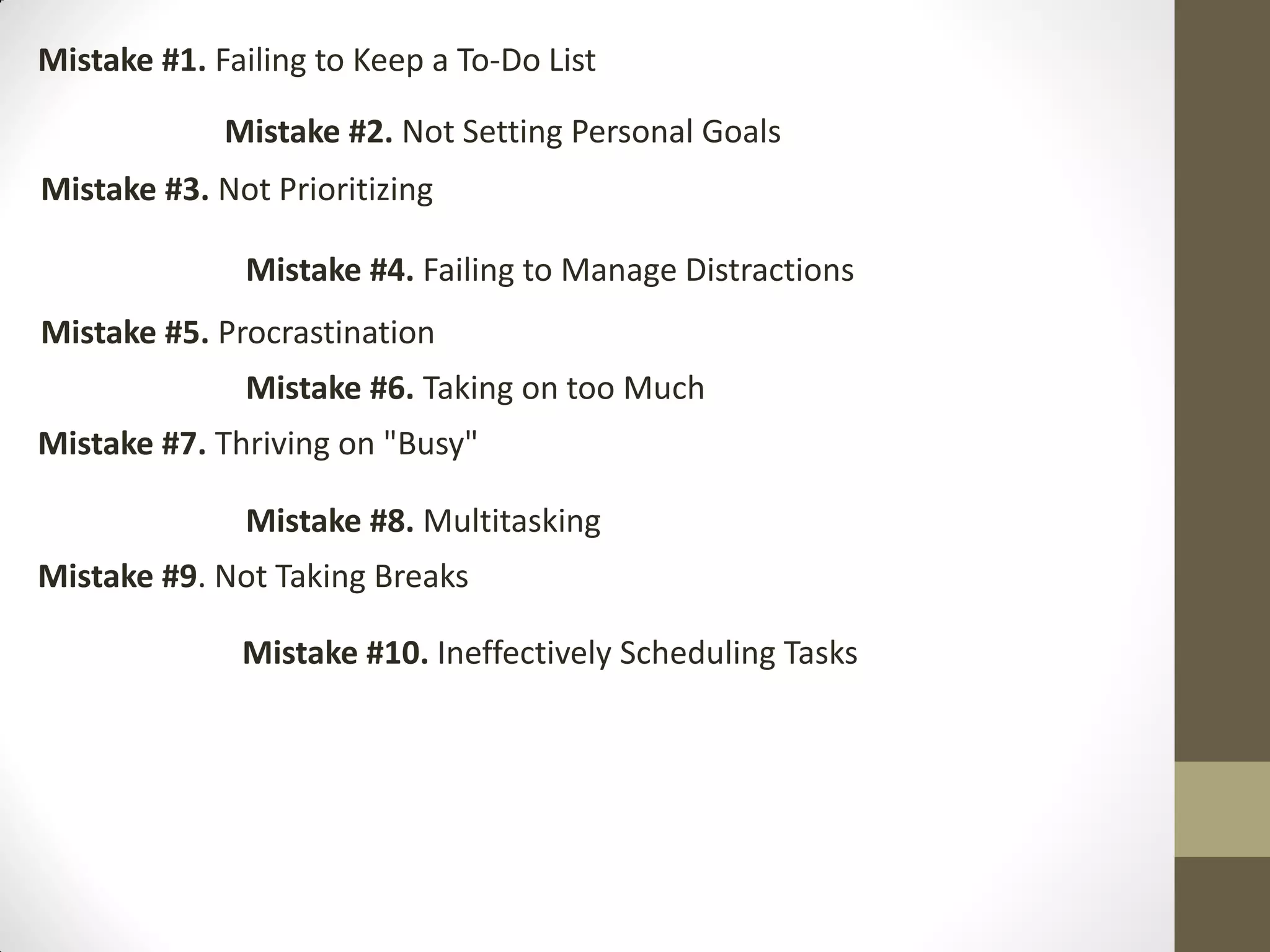 Mistake #1. Failing to Keep a To-Do List

             Mistake #2. Not Setting Personal Goals
Mistake #3. Not Prioritizing

              Mistake #4. Failing to Manage Distractions
Mistake #5. Procrastination
              Mistake #6. Taking on too Much
Mistake #7. Thriving on "Busy"

              Mistake #8. Multitasking
Mistake #9. Not Taking Breaks

              Mistake #10. Ineffectively Scheduling Tasks
 