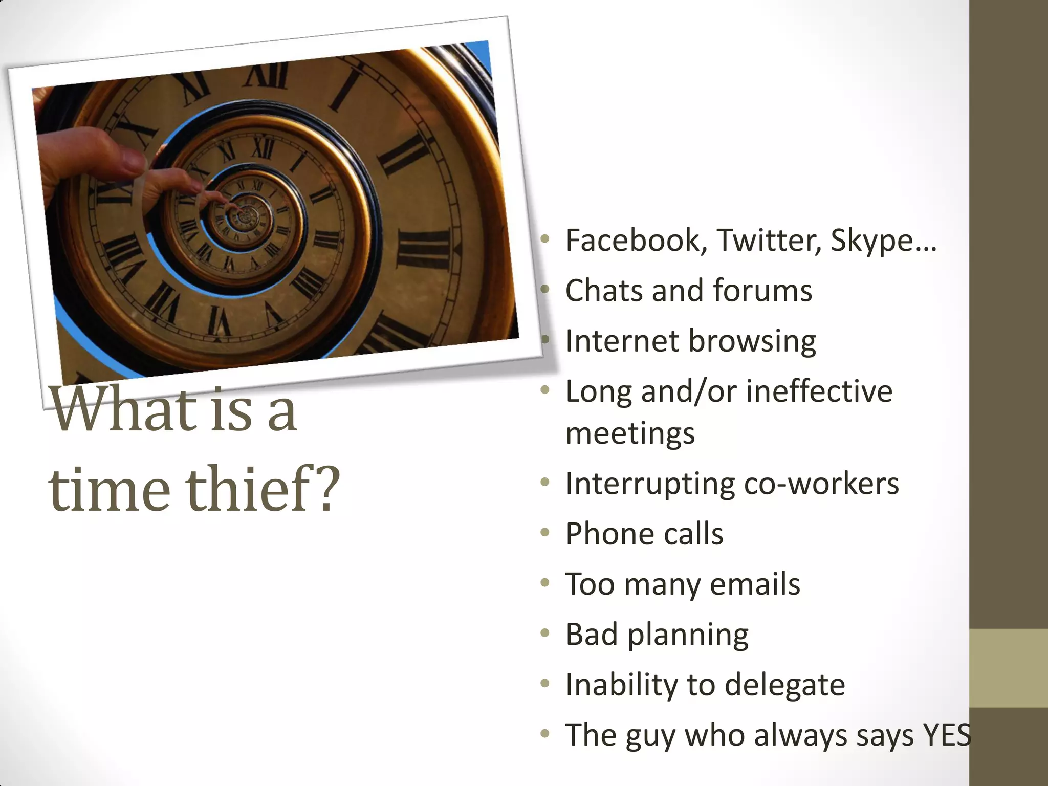 •   Facebook, Twitter, Skype…
              •   Chats and forums
              •   Internet browsing

What is a     •   Long and/or ineffective
                  meetings
time thief?   •   Interrupting co-workers
              •   Phone calls
              •   Too many emails
              •   Bad planning
              •   Inability to delegate
              •   The guy who always says YES
 