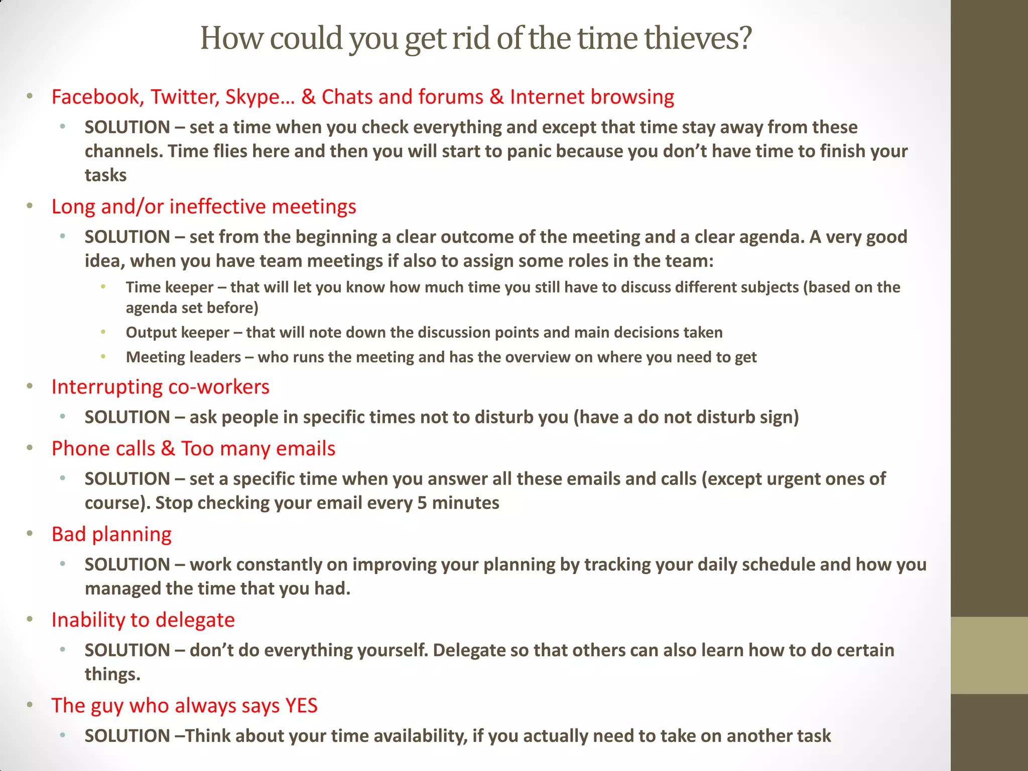 How could you get rid of the time thieves?
• Facebook, Twitter, Skype… & Chats and forums & Internet browsing
   • SOLUTION – set a time when you check everything and except that time stay away from these
     channels. Time flies here and then you will start to panic because you don’t have time to finish your
     tasks
• Long and/or ineffective meetings
   • SOLUTION – set from the beginning a clear outcome of the meeting and a clear agenda. A very good
     idea, when you have team meetings if also to assign some roles in the team:
        •   Time keeper – that will let you know how much time you still have to discuss different subjects (based on the
            agenda set before)
        •   Output keeper – that will note down the discussion points and main decisions taken
        •   Meeting leaders – who runs the meeting and has the overview on where you need to get
• Interrupting co-workers
   • SOLUTION – ask people in specific times not to disturb you (have a do not disturb sign)
• Phone calls & Too many emails
   • SOLUTION – set a specific time when you answer all these emails and calls (except urgent ones of
     course). Stop checking your email every 5 minutes
• Bad planning
   • SOLUTION – work constantly on improving your planning by tracking your daily schedule and how you
     managed the time that you had.
• Inability to delegate
   • SOLUTION – don’t do everything yourself. Delegate so that others can also learn how to do certain
     things.
• The guy who always says YES
   • SOLUTION –Think about your time availability, if you actually need to take on another task
 