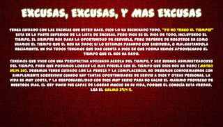 Excusas, Excusas, y Mas Excusas
Tenga cuidado con las excusas que usted hace. Dios lo ha escuchado todo. "Yo no tengo el tiempo!"
   esta en la parte superior de la lista de excusas. Pero Dios es el Dios de todo, incluyendo el
  tiempo. El siempre nos dara la oportunidad de servirle, pero depende de nosotros en como
  usamos el tiempo que El nos ha dado; Si lo estamos pasando con sabiduria, o malgastandola
  neciamente. Un dia todos tenemos que dar cuenta a Dios en que forma hemos aprovechado el
                                    tiempo que El nos ha dado.
Tenemos que vivir con una perspectiva adecuada acerca del tiempo, y ser buenos administradores
del tiempo, para que podamos lograr lo mas posible con el tiempo que Dios nos ha dado (Mateo
25:14-30). Debemos tener cuidado con la pereza y la complacencia. No debemos conformarnos con
 simplemente sobrevivir cuando hay tantas oportunidades de servir a Dios y otras personas. La
vida es muy corta, y la responsabilidad con Dios muy serio para no sacar el maximo provecho de
nuestros dias. El rey David fue capaz de lograr mucho en su vida, porque el conocía esta verdad.
                                       Lea el Salmo 39:4-5.
 