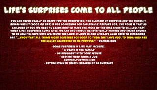 Life’s Surprises Come To All People
  You can never really be ready for the unexpected. The element of surprise and the things it
 brings with it (good or bad) is not something you can really prepare for. The point is that as
   children of God we need to learn how to make the most of the time given to us. Also, that
 when life’s surprises come to us, we can and should be spiritually mature and smart enough
  to be able to cope with whatever the Lord allows in our lives. We also need to remember
 and “…know that all things work together for good to them that love God, to them who are
                      the called according to His purpose.” – Romans 8:28
                               Some surprises in life may include:
                                       • A death in the family
                                 • An argument with your spouse
                                    • Getting fired from a job
                                      • Suddenly getting sick
                        • Getting stuck in traffic because of an elephant
 