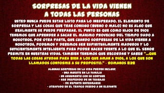 Sorpresas de la vida vienen
              a todas las personas
    Usted nunca puede estar listo para lo inesperado. El elemento de
  sorpresa y las cosas que trae consigo (bueno o malo) no es algo que
    realmente se puede preparar. El punto es que como hijos de Dios
 tenemos que aprender a sacar el maximo provecho del tiempo dado a
   nosotros. Por otra parte, que cuando sorpresas de la vida vienen a
    nosotros, podemos y debemos ser espiritualmente maduros y lo
 suficientemente inteligente para poder hacer frente a lo que el Senor
permite en nuestras vidas. Tambien tenemos que recordar y saber "...que
  todas las cosas ayudan para bien a los que aman a Dios, a los que son
           llamados conforme a su proposito." - Romanos 8:28
                   Algunas sorpresas en la vida pueden incluir:
                             • Una muerte en la familia
                          • Un argumento con su conyuge
                          • Ser despedido de un trabajo
                              • De repente enfermarse
                  • Atrapado en el trafico debido a un elefante
 