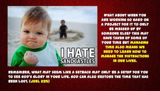What about when you
                                               are working so hard on
                                               a project for it to only
                                                   be messed up by
                                               someone else? This may
                                                have taken up some of
                                               your time but managing
                                                 time also means we
                                                need to learn how to
                                               manage the distractions
                                                     in our lives.


Remember, what may seem like a setback may only be a setup for you
to see God's glory in your life. God can also restore the time that has
been lost. (Joel 2:25)
 