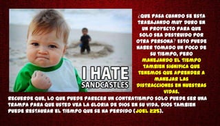 Que pasa cuando se esta
                                              trabajando muy duro en
                                                un proyecto para que
                                               solo sea destruido por
                                              otra persona Esto puede
                                              haber tomado un poco de
                                                   su tiempo, pero
                                                manejando el tiempo
                                                 tambien significa que
                                               tenemos que aprender a
                                                     manejar las
                                              distracciones en nuestras
                                                         vidas.
Recuerde que, lo que puede parecer un contratiempo solo puede ser una
trampa para que usted vea la gloria de Dios en su vida. Dios tambien
puede restaurar el tiempo que se ha perdido (Joel 2:25).
 