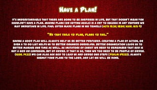 HAVE A PLAN!
It’s understandable that there are going to be surprises in life, but that doesn’t mean you
shouldn’t have a plan. Making plans (or setting goals) is a key to success in any venture we
  may undertake in life. Paul often made plans in his travels (Acts 15:36; 18:20; 1Cor. 16:5-9)

                         “HE THAT FAILS TO PLAN, PLANS TO FAIL.”
 Having a good plan will always help us be better prepared. Creating a plan of action, or
  even a to-do-list helps us to better organize ourselves. Better organization leads us to
 better manage our time as well. As imitators of Christ we need to remember that God is
not a God or confusion, but of order. If that is so, then we too need to be people of order.
   (1Cor. 14:33) We can also ask God to lead us and order our steps (Psalm 119:133). Always
                    submit your plans to the Lord, and let His will be done.
 