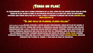 ¡TENGA UN PLAN!
Es comprensible que van a haber sorpresas en la vida, pero eso no quiere decir que no debe
    tener un plan. Hacer planes (o establecer metas) es la clave del exito en cualquier
 empresa que puede realizar en la vida. Pablo a menudo planeaba sus viajes (Hechos 15:36;
                                      18:20; 1Cor 16:5-9).

                        "EL QUE FALLE EN PLANEAR, PLANEA FALLAR.“
  Tener un buen plan siempre
                      nos ayudara a estar mejor preparados. Crear un plan de accion, o
  incluso una lista de tareas-nos ayuda a organizar mejor nosotros mismos. Una mejor
  organizacion nos lleva a manejar mejor nuestro tiempo tambien. Como imitadores de
  Cristo, debemos recordar que Dios no es un dios de confusion, sino de orden. Si eso es
   asi, entonces nosotros tambien necesitamos ser gente de orden. (1Cor. 14:33) Tambien
 podemos pedirle a Dios que nos lleva a ordenar nuestros pasos (Salmo 119:133). Siempre
               presente sus planes al Senor, y deje que se haga su voluntad.
 