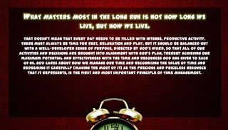 WHAT MATTERS MOST IN THE LONG RUN IS NOT HOW LONG WE
                LIVE, BUT HOW WE LIVE.
  That doesn’t mean that every day needs to be filled with intense, productive activity.
 There must always be time for rest, relaxation and play. But it should be balanced out
   with a well-developed sense of purpose, directed by God’s Word, so that all of our
activities and decisions are brought into alignment with God’s plan, thereby achieving our
 maximum potential and effectiveness with the time and resources God has given to each
  of us. God cares about how we manage our time and recognizing the value of time and
  redeeming it carefully (making the most of it) as the precious and priceless resource
    that it represents, is the first and most important principle of Time Management.
 