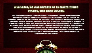 A LA LARGA,      LO MAS IMPORTA NO ES CUANTO TIEMPO
                      VIVIMOS, SINO COMO VIVIMOS.
    Eso no quiere decir que cada dia necesita ser llenado con una intensa actividad
     productiva. Siempre debe haber tiempo para el descanso y la relajacion. Sin
embargo, debe ser balanceado con un desarrollado sentido de proposito, dirigida por
la Palabra de Dios, de modo que todas nuestras actividades y decisiones se ponen en la
alineacion con el plan de Dios, logrando asi nuestro maximo potencial y la eficacia con
 el tiempo y los recursos Dios ha dado a cada uno de nosotros. Dios se preocupa por
     como manejamos nuestro tiempo y el reconocimiento del valor del tiempo y
redimiendolo con cuidado (aprovechando al maximo de ella) como recurso precioso e
      inestimable que representa, es el principio primera y mas importante de la
                               administracion del tiempo.
 