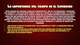 LA IMPORTANCIA DEL TIEMPO EN EL LIDERAZGO
  Peter Drucker fue profesor, consultor administrativo y uno de los pensadores y escritores
más conocidos y más influyentes sobre el tema de la teoría de la administración y la práctica.
  En ayudar a los líderes con el tiempo, afirmó que los líderes efectivos no empiezan con su
 labor, sino que comienzan con su tiempo. Empiezan por encontrar en su tiempo que realmente
   ocurre. Entonces tratan de manejar su tiempo y reducir las cosas que son improductivos.
Después de listar estas actividades en que dedicamos nuestro tiempo, sugiere que preguntamos
    tres preguntas sobre cada actividad para ayudar a minimizar la cantidad de tiempo que
                                           perdemos:
    Que pasaria si esto no se hiciera nada (Si la respuesta es "Nada", la conclusion obvia es
   que deje de hacerlo).
    Cual de estas actividades se puede hacer por otra persona igual de bien, si no mejor
    Que hago que me hace perder el tiempo (o algun otra persona), sin contribuir a la
   efectividad de cualquier persona
 