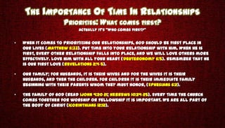 THE IMPORTANCE OF TIME IN RELATIONSHIPS
                     PRIORITIES: WHAT COMES FIRST?
                            Actually it’s “Who comes first?”


•   When it comes to prioritizing our relationships, God should be first place in
    our lives (Matthew 6:33). Put time into your relationship with Him. When He is
    first, every other relationship falls into place, and we will love others more
    effectively. Love Him with all your heart (Deuteronomy 6:5). Remember that He
    is our first love (Revelations 2:4-5).

•   Our Family; For husbands, it is their wives and for the wives it is their
    husbands, and then the children. For children it is their immediate family
    beginning with their parents whom they must honor, (Ephesians 6:2).

•   The Family Of God (Read 1John 4:20-21; Hebrews 10:24-25). Every time the church
    comes together for worship or fellowship it is important. We are all part of
    the Body of Christ (1Corinthians 12:12).
 