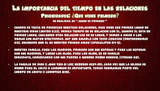 LA IMPORTANCIA DEL TIEMPO EN LAS RELACIONES
                     PRIORIDADES: QUE VIENE PRIMERO
                            En realidad, es " Quien va primero "

•   Cuando se trata de priorizar nuestras relaciones, Dios debe ser primer lugar en
    nuestras vidas (Mateo 6:33). Dedica tiempo en su relacion con El. Cuando El esta en
    primer lugar, cualquier otra relacion cae en su lugar, y vamos a amar a los
    demas con mayor efectividad. Hay que amarlo con todo corazon (Deuteronomio
    6:5). Recuerde que El es nuestro primer amor (Apocalipsis 2:4-5).

•   Nuestra Familia. Para los maridos, primero son sus esposas y para las esposas
    son sus maridos, y luego los hijos. Para los hijos, es su familia
    inmediata, comenzando con sus padres a quienes deben honrar, (Efesios 6:2).

•   La familia de Dios (1 Juan 4:20-21 Lee; Hebreos 10:24-25). Cada vez que la Iglesia se
    reune para el culto o comunion es importante. Todos formamos parte del
    Cuerpo de Cristo (1 Corintios 12:12).
 