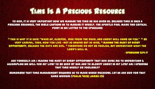 TIME IS A PRECIOUS RESOURCE
   To God, it is very important how we manage the time He has given us. Because time is such a
precious resource, the Bible cautions us to manage it wisely. The Apostle Paul made this critical
                               point in his letter to the Ephesians:


14 This
     is why it is said: “Wake up, sleeper, rise from the dead, and Christ will shine on you.” 15 Be
    very careful, then, how you live —not as unwise but as wise, 16 making the most of every
 opportunity, because the days are evil. 17 Therefore do not be foolish, but understand what the
                                           Lord’s will is.
                                                                                  - Ephesians 5:14-17

   Ask yourself: Am I making the most of every opportunity that God gives me to understand &
accomplish His will for my life? To be used by Him and to glorify Christ in my life? Am I spending
                                 that time wisely or foolishly?
 Remember that time management requires us to make wiser decisions. Let us ask God for that
                          same wisdom (Psalm 90:12; James 1:5)
 
