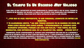 EL TIEMPO ES UN RECURSO MUY VALIOSO
   Para Dios, es muy importante en como manejamos el tiempo que El nos ha dado. Porque el
   tiempo es un recurso tan valioso, la Biblia nos advierte para manejarlo con prudencia. El
                  apostol Pablo hizo este punto critico en su carta a los Efesios:

   14 …Poreso se dice: Despiertate, tu que duermes, levantate de entre los
                                   muertos,
   y te alumbrara Cristo. 15 Asi que tengan cuidado de su manera de vivir. No
    vivan como necios sino como sabios, 16 aprovechando al maximo cada
    momento oportuno, porque los dias son malos. 17 Por tanto, no sean
  insensatos, sino entiendan cual es la voluntad del Senor. - Efesios 5:14-17
   Preguntese: ¿Estoy aprovechando al maximo cada oportunidad que Dios me da a entender y
 cumplir su voluntad para mi vida? Para ser usado por El y para glorificar a Cristo en mi vida?
¿Estoy gastando ese tiempo sabiamente o neciamente? Recuerde que la administracion del tiempo
nos obliga a tomar decisiones mas sabias. Vamos a pedirle a Dios por esa misma sabiduria (Salmo
                                       90:12; Santiago 1:5).
 
