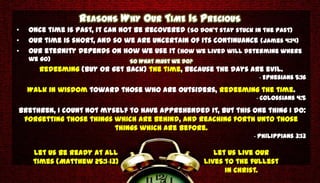REASONS WHY OUR TIME IS PRECIOUS
•   Once time is past, it can not be recovered (So don’t stay stuck in the past)
•   Our time is short, and so we are uncertain of its continuance (James 4:14)
•   Our eternity depends on how we use it (How we lived will determine where
    we go)                      So What must we do?
       Redeeming (Buy or get back) the time, because the days are evil.
                                                                    - Ephesians 5:16
    Walk in wisdom toward those who are outsiders, redeeming the time.
                                                                    - Colossians 4:5
Brethren, I count not myself to have apprehended it, but this one thing I do:
 forgetting those things which are behind, and reaching forth unto those
                         things which are before.
                                                                   - Philippians 3:13

     Let us be ready at all                              Let us live our
     times (Matthew 25:1-13)                          lives to the fullest
                                                            in Christ.
 