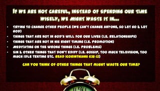 IF WE ARE NOT CAREFUL, INSTEAD OF SPENDING OUR TIME
               WISELY, WE MIGHT WASTE IT IN…
•   Trying to change other people (We can’t change anyone, so let go & let
    God)
•   Things that are not in God’s will for our lives (i.e. Relationships)
•   Things that are not in His right timing (i.e. Promotion)
•   Meditating on the wrong things (i.e. problems)
•   Sin & other things that don’t edify (i.e. gossip, too much television, too
    much idle texting etc. Read 1Corinthians 6:12-13)

         Can you think of other things that might waste our time?
 