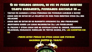 SI NO TENEMOS CUIDADO, EN VEZ DE PASAR NUESTRO
       TIEMPO SABIAMENTE, PODRIAMOS GASTARLO EN ...
•   Tratar de cambiar a otras personas (no podemos cambiar a nadie)
•   Cosas que no estan en la voluntad de Dios para nuestras vidas (ej. una
    relacion)
•   Cosas que no estan en Su momento adecuado (ej. una promocion)
•   Meditando sobre las cosas incorrectas (ej. las problemas)
•   El pecado y otras cosas que no edifican (como el chisme, demasiada
    television, demasiada mensajes de textos ocioso, etc. Lea 1Corintios 6:12-
    13)

              Puede usted pensar en otras cosas que podrian
                      hacernos perder el tiempo
 