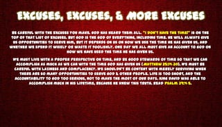 Excuses, Excuses, & More Excuses
 Be careful with the excuses you make. God has heard them all. “I don’t have the time!” is on the
top of that list of excuses. But God is the God of everything, including time. He will always give
  us opportunities to serve Him, but it depends on us on how we use the time He has given us, and
whether we spend it wisely or waste it foolishly. One day we all must give an account to God on
                            how we have used the time He has given us.
 We must live with a proper perspective on time, and be good stewards of time so that we can
  accomplish as much as we can with the time God has given us (Matthew 25:14-30). We must be
 careful with Laziness and Complacency. We shouldn’t be content with merely surviving when
    there are so many opportunities to serve God & other people. Life is too short, and the
  accountability to God too serious, not to make the most of our days. King David was able to
        accomplish much in his lifetime, because he knew this truth. Read Psalm 39:4-5.
 