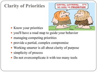 Clarity of Priorities



    Know your priorities
    you'll have a road map to guide your behavior
    managing competing priorities
    provide a partial, complex compromise
    Working smarter is all about clarity of purpose
    simplicity of process
    Do not overcomplicate it with too many tools
 