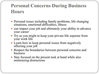 Personal Concerns During Business
Hours
 Personal issues including family problems, life changing
    situations, emotional difficulties, illness
   can impact your job and ultimately your ability to advance
    your career
   Try as you might to keep your private life separate from
    your work life
   Learn how to keep personal issues from negatively
    affecting your job
   Respect the boundaries between personal concerns and
    business
   Stay focused on the present task at hand while also
    minimizing distractions
 