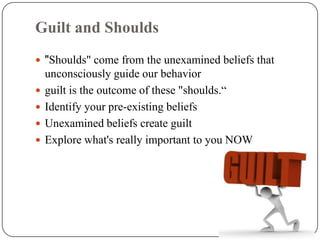 Guilt and Shoulds
 "Shoulds" come from the unexamined beliefs that
    unconsciously guide our behavior
   guilt is the outcome of these "shoulds.“
   Identify your pre-existing beliefs
   Unexamined beliefs create guilt
   Explore what's really important to you NOW
 