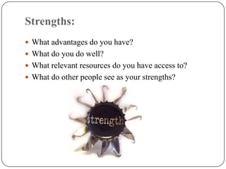 Strengths:
 What advantages do you have?
 What do you do well?
 What relevant resources do you have access to?
 What do other people see as your strengths?
 
