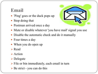 Email
 ‘Ping' goes or the duck pops up
 Stop doing that
 Postman arrived once a day
 Mute or disable whatever 'you have mail' signal you use
 Disable the automatic check and do it manually
 Four times a day
 When you do open up
 Read
 Action
 Delegate
 File or bin immediately, each email in turn
 Be strict - you can do this
 