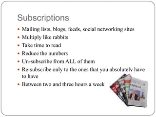 Subscriptions
 Mailing lists, blogs, feeds, social networking sites
 Multiply like rabbits
 Take time to read
 Reduce the numbers
 Un-subscribe from ALL of them
 Re-subscribe only to the ones that you absolutely have
  to have
 Between two and three hours a week
 