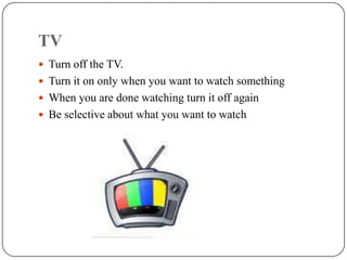 TV
 Turn off the TV.
 Turn it on only when you want to watch something
 When you are done watching turn it off again
 Be selective about what you want to watch
 