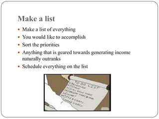 Make a list
 Make a list of everything
 You would like to accomplish
 Sort the priorities
 Anything that is geared towards generating income
  naturally outranks
 Schedule everything on the list
 
