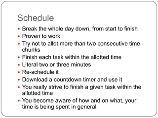 Schedule
 Break the whole day down, from start to finish
 Proven to work
 Try not to allot more than two consecutive time
    chunks
   Finish each task within the allotted time
   Literal two or three minutes
   Re-schedule it
   Download a countdown timer and use it
   You really strive to finish a given task within the
    allotted time
   You become aware of how and on what, your
    time is being spent in general
 
