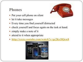 Phones
 Put your cell phone on silent
 let it take messages
 Every time you find yourself distracted
 check yourself and focus again on the task at hand.
 simply make a note of it
 attend to it when appropriate
 http://www.youtube.com/watch?v=gc2Ks3lQew8
 