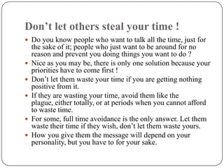 Don’t let others steal your time !
 Do you know people who want to talk all the time, just for
    the sake of it; people who just want to be around for no
    reason and prevent you doing things you want to do ?
   Nice as you may be, there is only one solution because your
    priorities have to come first !
   Don’t let them waste your time if you are getting nothing
    positive from it.
   If they are wasting your time, avoid them like the
    plague, either totally, or at periods when you cannot afford
    to waste time.
   For some, full time avoidance is the only answer. Let them
    waste their time if they wish, don’t let them waste yours.
   How you give them the message will depend on your
    personality, but you have to for your sake.
 