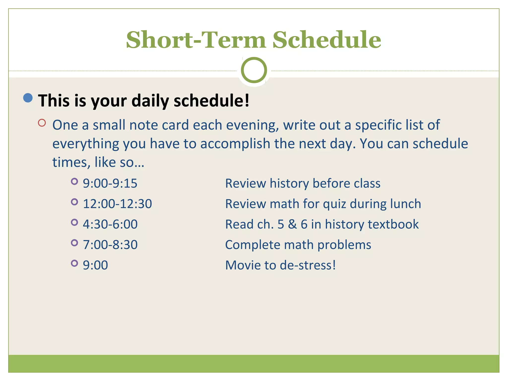 Short-Term Schedule

This is your daily schedule!
    One a small note card each evening, write out a specific list of
     everything you have to accomplish the next day. You can schedule
     times, like so…
        9:00-9:15             Review history before class
        12:00-12:30           Review math for quiz during lunch
        4:30-6:00             Read ch. 5 & 6 in history textbook
        7:00-8:30             Complete math problems
        9:00                  Movie to de-stress!
 
