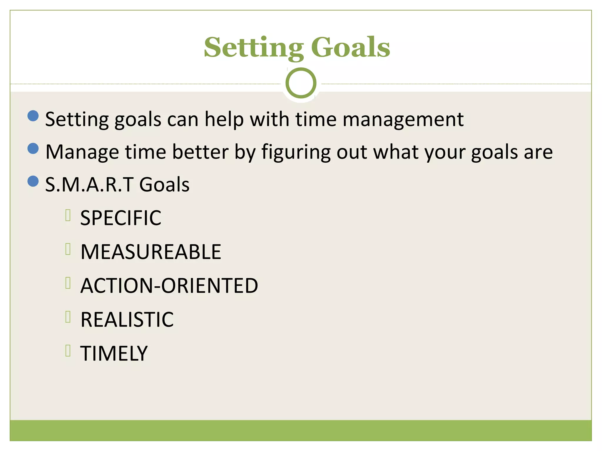 Setting Goals

Setting goals can help with time management
Manage time better by figuring out what your goals are
S.M.A.R.T Goals
       SPECIFIC
       MEASUREABLE
       ACTION-ORIENTED
       REALISTIC
       TIMELY
 